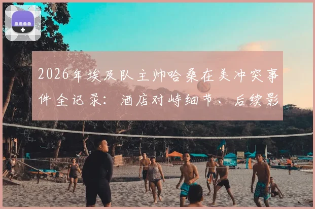 2026年埃及队主帅哈桑在美冲突事件全记录：酒店对峙细节、后续影响及球队备战解析