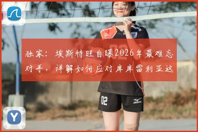 独家：埃斯特旺自曝2026年最难忘对手，详解如何应对库库雷利亚这类顶级防守者