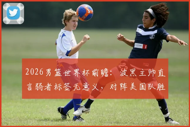2026男篮世界杯前瞻：波黑主帅直言弱者标签无意义，对阵美国队胜负场上见分晓