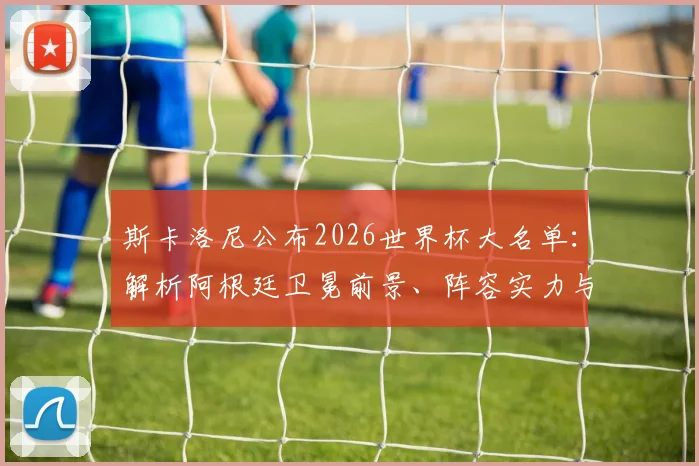 斯卡洛尼公布2026世界杯大名单:解析阿根廷卫冕前景、阵容实力与潜在挑战
