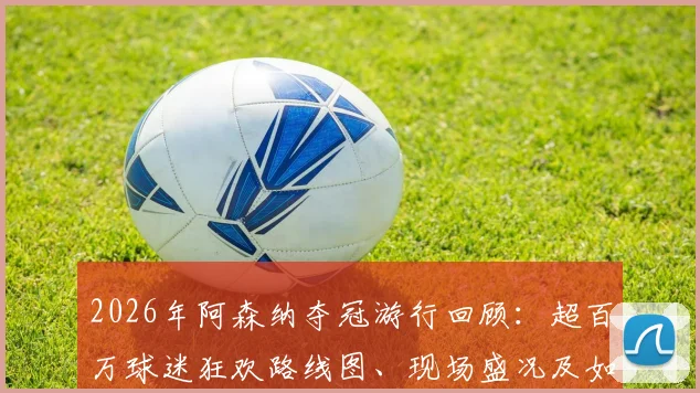 2026年阿森纳夺冠游行回顾：超百万球迷狂欢路线图、现场盛况及如何参与指南