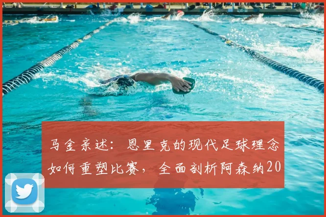 马金亲述：恩里克的现代足球理念如何重塑比赛，全面剖析阿森纳2026战术体系