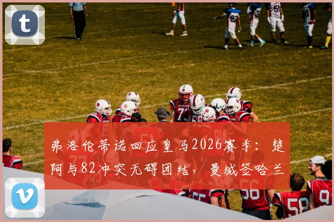 弗洛伦蒂诺回应皇马2026赛季：楚阿与82冲突无碍团结，曼城签哈兰德系施压手段
