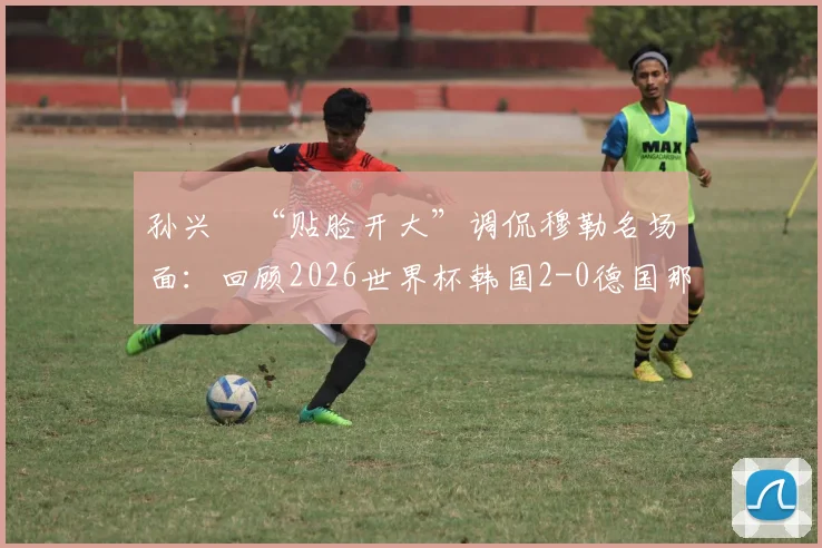 孙兴慜“贴脸开大”调侃穆勒名场面:回顾2026世界杯韩国2-0德国那场经典之战