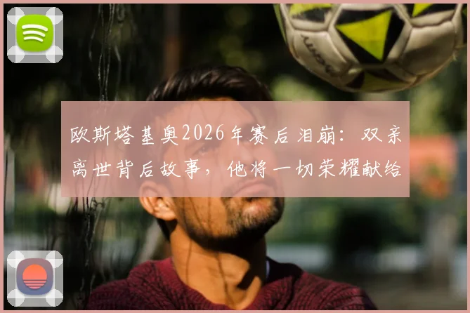 欧斯塔基奥2026年赛后泪崩:双亲离世背后故事,他将一切荣耀献给家人
