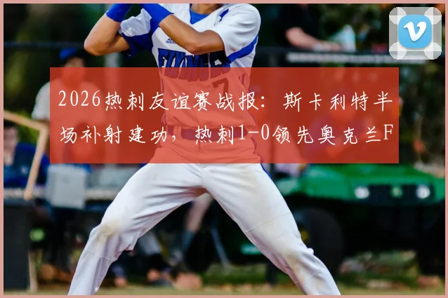2026热刺友谊赛战报:斯卡利特半场补射建功,热刺1-0领先奥克兰FC,附进球瞬间分析及球员表现点评