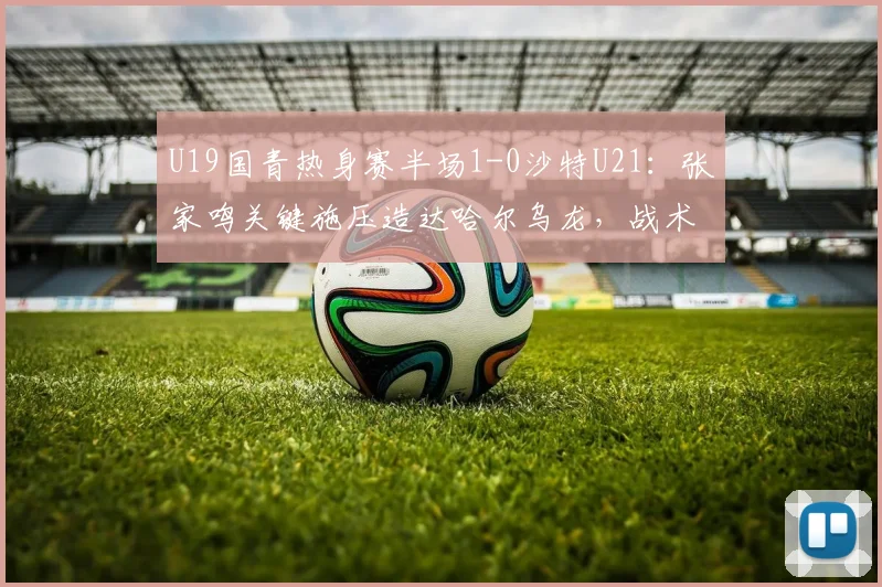U19国青热身赛半场1-0沙特U21：张家鸣关键施压造达哈尔乌龙，战术细节解读与全场看点前瞻