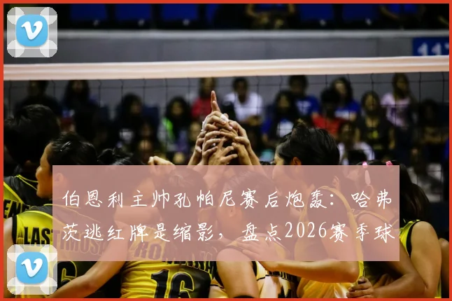 伯恩利主帅孔帕尼赛后炮轰：哈弗茨逃红牌是缩影，盘点2026赛季球队遭遇的争议判罚