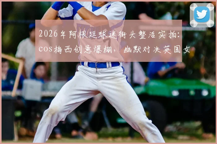 2026年阿根廷球迷街头整活实拍：cos梅西创意爆棚，幽默对决英国女王引围观，附完整视频片段链接