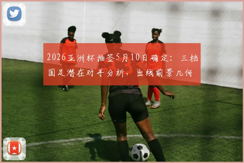 2026亚洲杯抽签5月10日确定:三档国足潜在对手分析,出线前景几何?