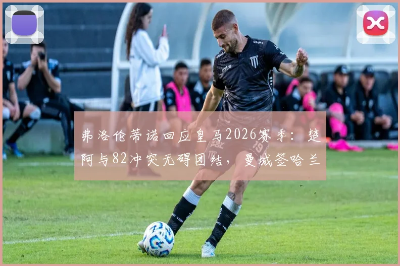 弗洛伦蒂诺回应皇马2026赛季:楚阿与82冲突无碍团结,曼城签哈兰德系施压手段