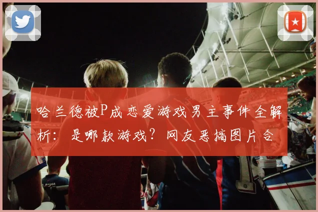 哈兰德被P成恋爱游戏男主事件全解析：是哪款游戏？网友恶搞图片合集及对比图看懵球迷