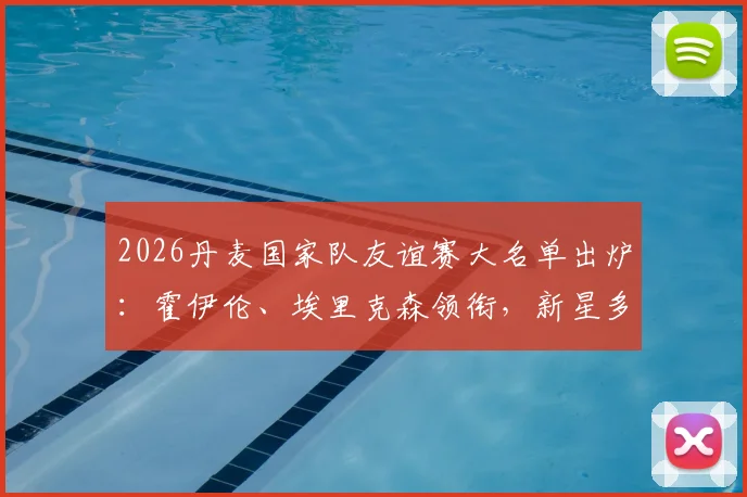 2026丹麦国家队友谊赛大名单出炉：霍伊伦、埃里克森领衔，新星多尔古入选，完整名单及战术看点解析