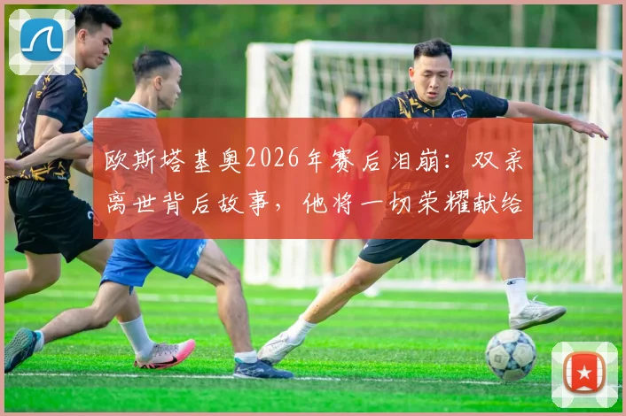 欧斯塔基奥2026年赛后泪崩：双亲离世背后故事，他将一切荣耀献给家人