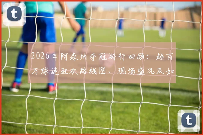 2026年阿森纳夺冠游行回顾:超百万球迷狂欢路线图、现场盛况及如何参与指南