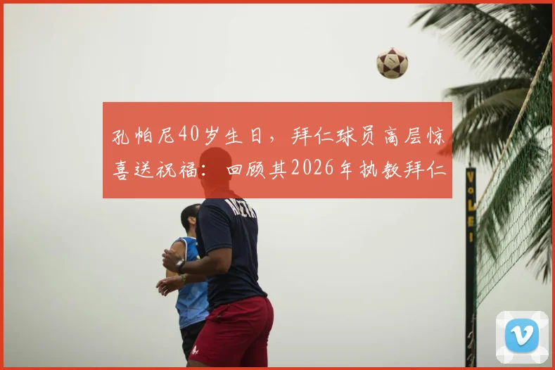 孔帕尼40岁生日,拜仁球员高层惊喜送祝福:回顾其2026年执教拜仁与曼城生涯高光
