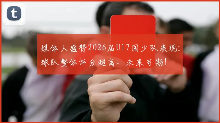媒体人盛赞2026届U17国少队表现:球队整体评分超高,未来可期!