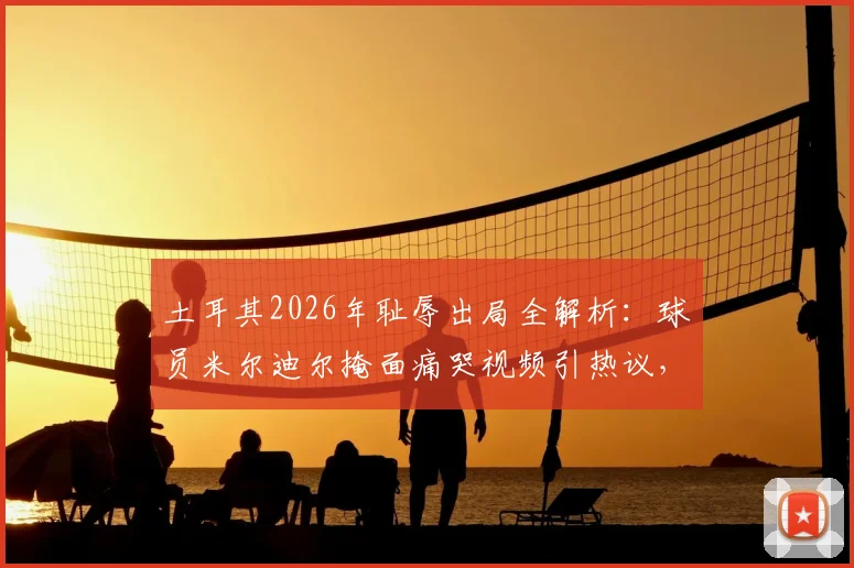 土耳其2026年耻辱出局全解析：球员米尔迪尔掩面痛哭视频引热议，深度剖析球队失利原因与未来走向