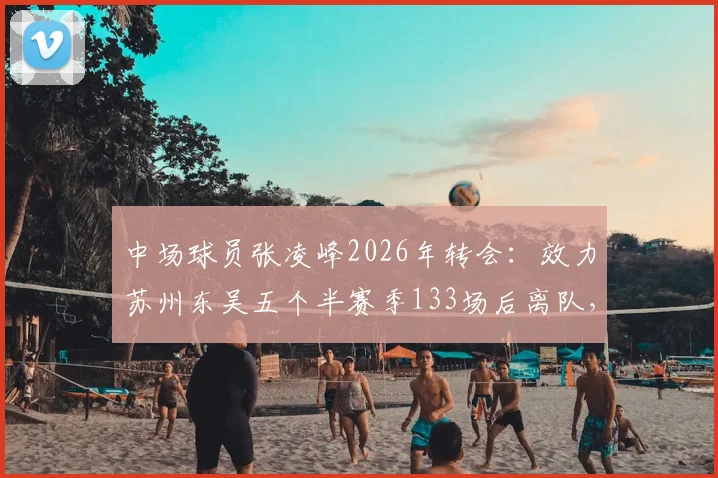 中场球员张凌峰2026年转会：效力苏州东吴五个半赛季133场后离队，未来去向引关注