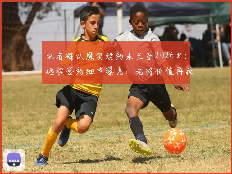 记者确认魔笛续约米兰至2026年:远程签约细节曝光,老将价值再获认可