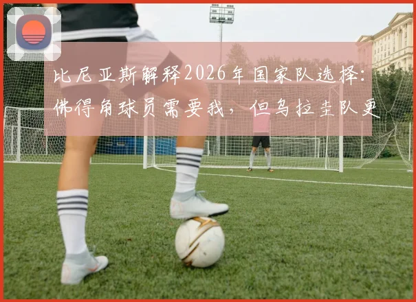 比尼亚斯解释2026年国家队选择：佛得角球员需要我，但乌拉圭队更急需，主力位置竞争是现实