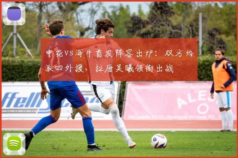 申花vs海牛首发阵容出炉：双方均派四外援，拉唐吴曦领衔出战