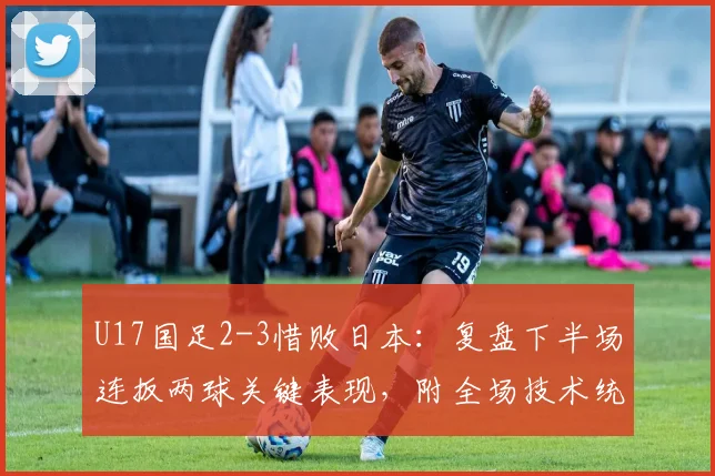 U17国足2-3惜败日本：复盘下半场连扳两球关键表现，附全场技术统计与未来展望