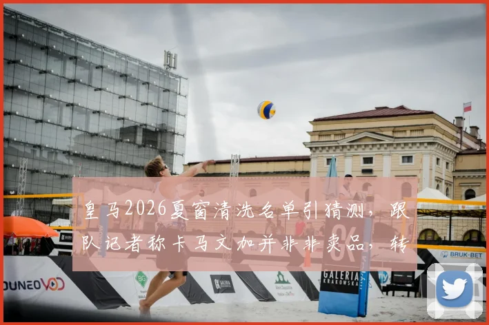 皇马2026夏窗清洗名单引猜测,跟队记者称卡马文加并非非卖品,转会传闻背后三大原因剖析