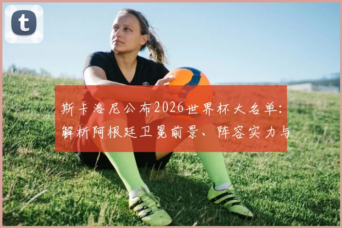 斯卡洛尼公布2026世界杯大名单：解析阿根廷卫冕前景、阵容实力与潜在挑战