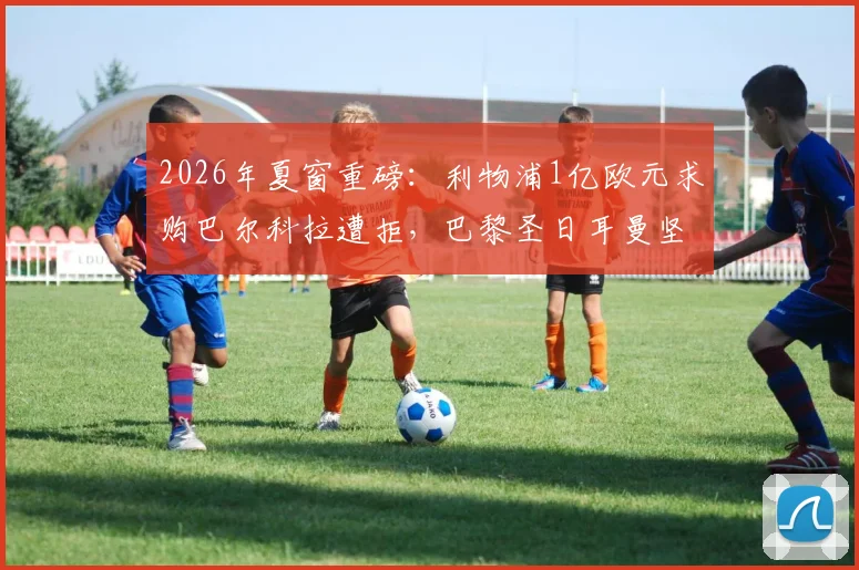 2026年夏窗重磅：利物浦1亿欧元求购巴尔科拉遭拒，巴黎圣日耳曼坚持1.5亿欧元底价，这笔天价转会为何陷入僵局？