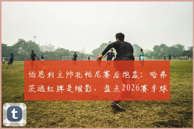 伯恩利主帅孔帕尼赛后炮轰:哈弗茨逃红牌是缩影,盘点2026赛季球队遭遇的争议判罚