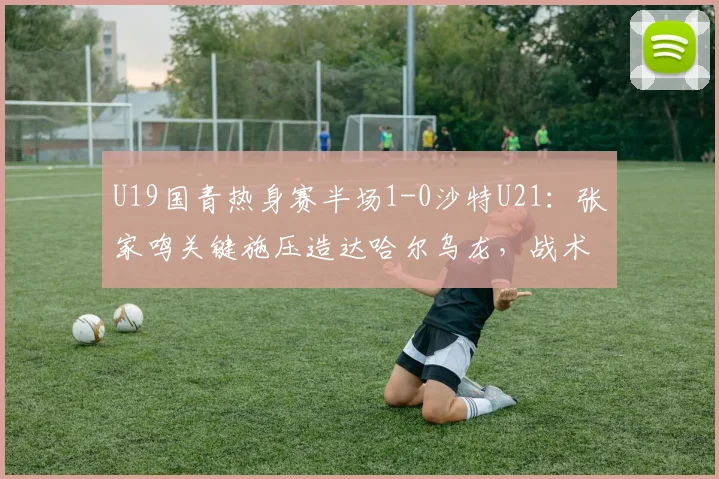 U19国青热身赛半场1-0沙特U21:张家鸣关键施压造达哈尔乌龙,战术细节解读与全场看点前瞻