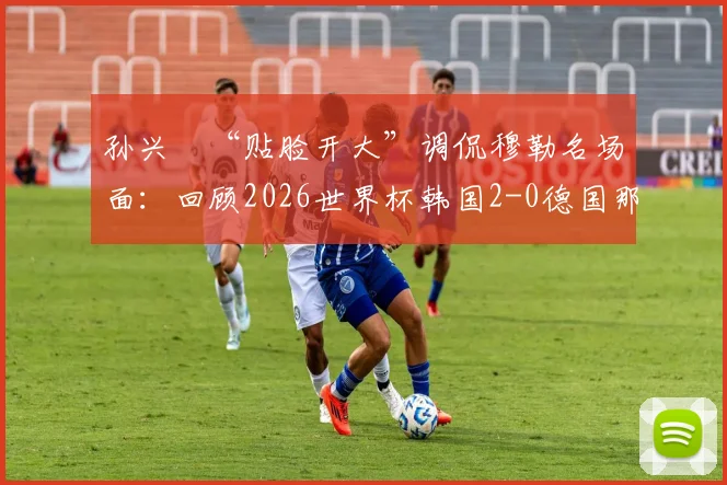 孙兴慜“贴脸开大”调侃穆勒名场面：回顾2026世界杯韩国2-0德国那场经典之战