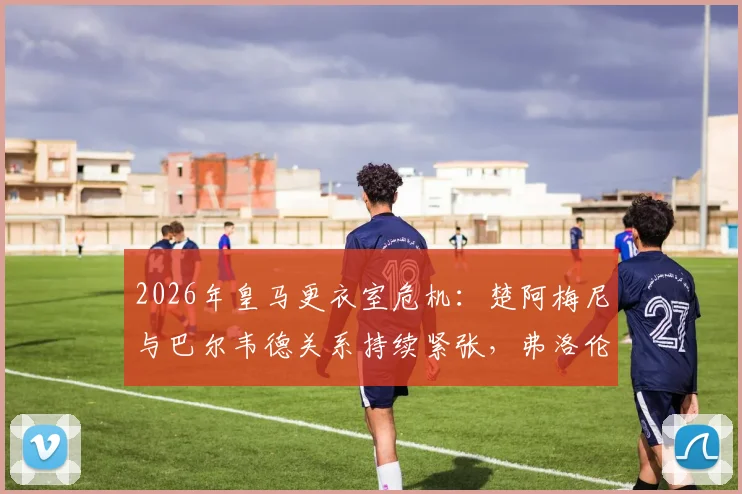 2026年皇马更衣室危机：楚阿梅尼与巴尔韦德关系持续紧张，弗洛伦蒂诺紧急干预