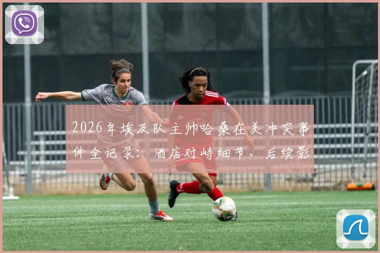 2026年埃及队主帅哈桑在美冲突事件全记录:酒店对峙细节、后续影响及球队备战解析