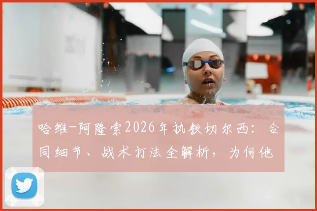 哈维-阿隆索2026年执教切尔西:合同细节、战术打法全解析,为何他称蓝军为最伟大俱乐部之一