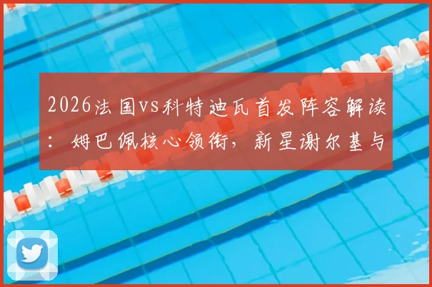 2026法国vs科特迪瓦首发阵容解读:姆巴佩核心领衔,新星谢尔基与奥利塞登场表现详解