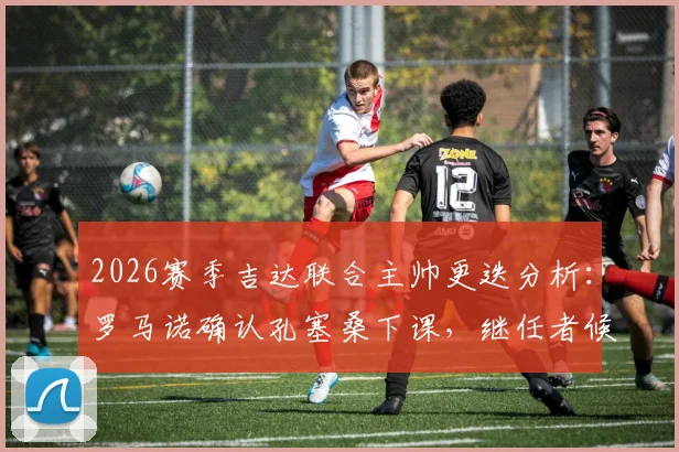 2026赛季吉达联合主帅更迭分析：罗马诺确认孔塞桑下课，继任者候选人引关注，附教练未来去向预测