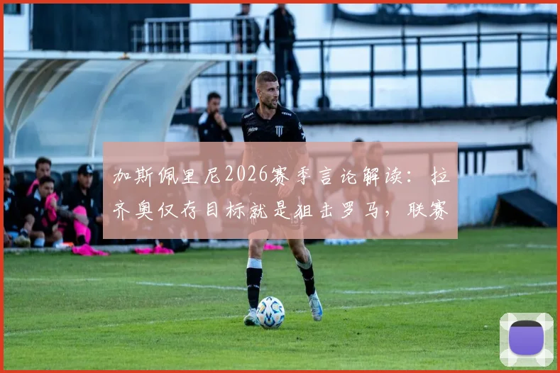 加斯佩里尼2026赛季言论解读：拉齐奥仅存目标就是狙击罗马，联赛争夺已无望？