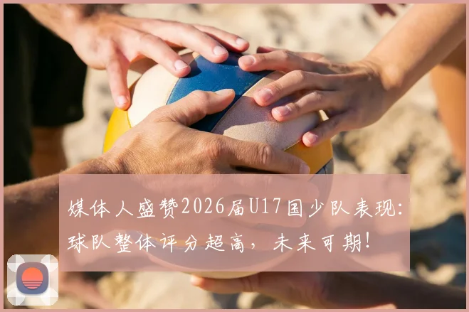 媒体人盛赞2026届U17国少队表现：球队整体评分超高，未来可期！