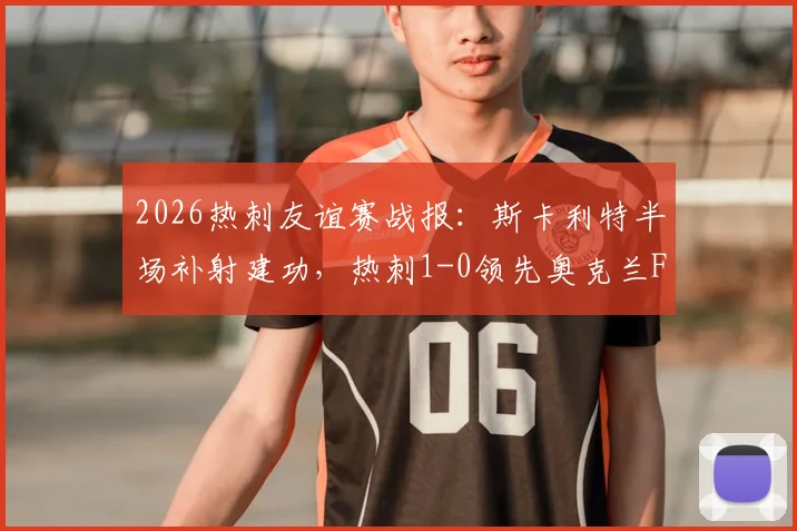 2026热刺友谊赛战报：斯卡利特半场补射建功，热刺1-0领先奥克兰FC，附进球瞬间分析及球员表现点评
