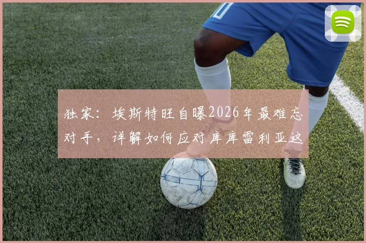 独家:埃斯特旺自曝2026年最难忘对手,详解如何应对库库雷利亚这类顶级防守者