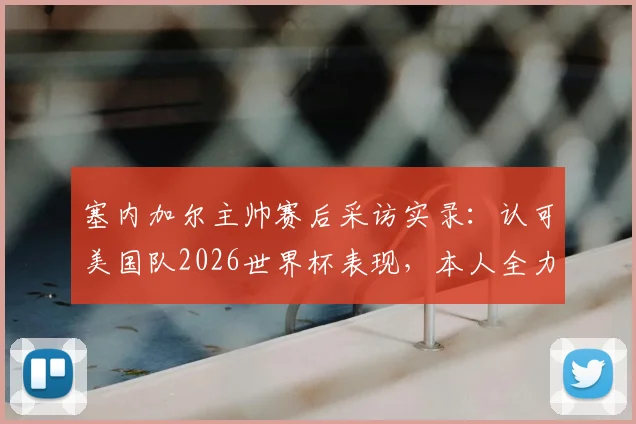 塞内加尔主帅赛后采访实录:认可美国队2026世界杯表现,本人全力备战暂不谈续约问题