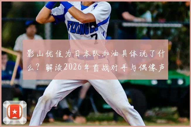 影山优佳为日本队加油具体说了什么?解读2026年首战对手与偶像声援对球迷的真实影响