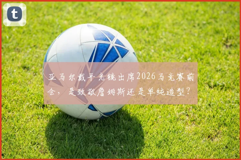 亚马尔戴平光镜出席2026马竞赛前会,是致敬詹姆斯还是单纯造型?球迷观点两极分化