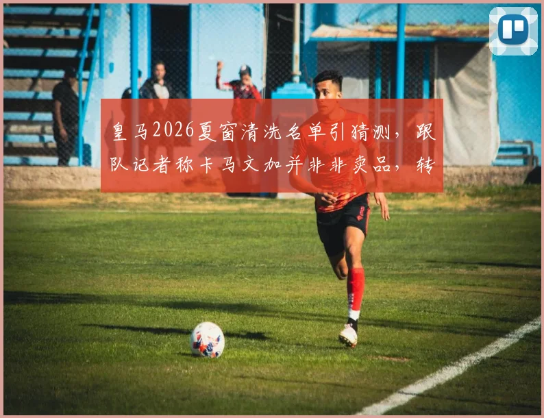 皇马2026夏窗清洗名单引猜测，跟队记者称卡马文加并非非卖品，转会传闻背后三大原因剖析