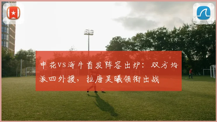 申花vs海牛首发阵容出炉:双方均派四外援,拉唐吴曦领衔出战