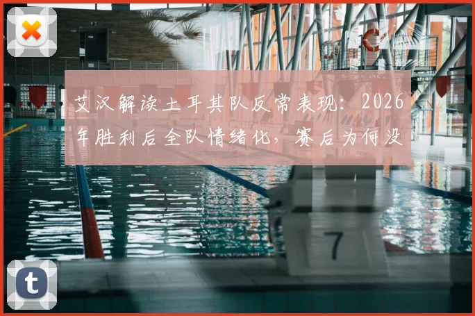 艾汉解读土耳其队反常表现：2026年胜利后全队情绪化，赛后为何没有大肆庆祝？背后原因深度探讨