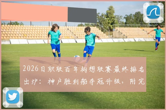2026日职联百年构想联赛最终排名出炉：神户胜利船夺冠升级，附完整积分榜与升降级球队分析