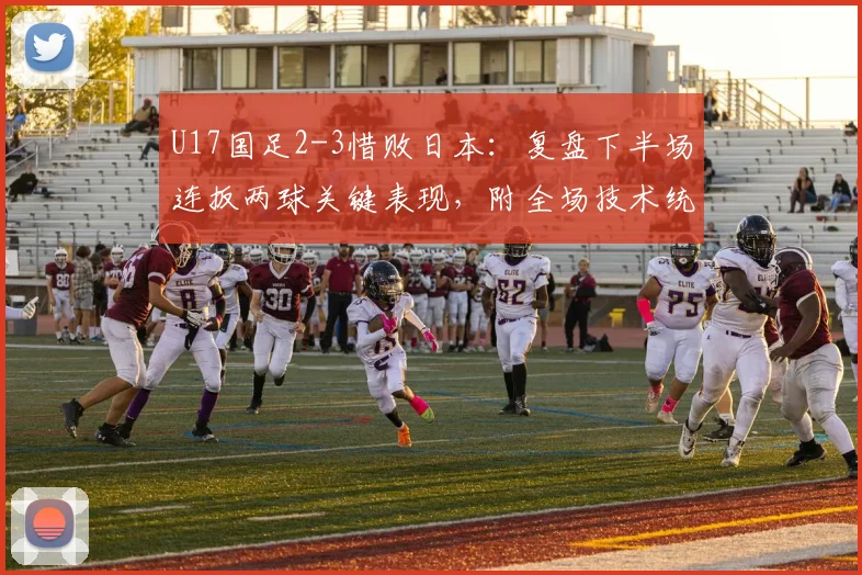 U17国足2-3惜败日本:复盘下半场连扳两球关键表现,附全场技术统计与未来展望